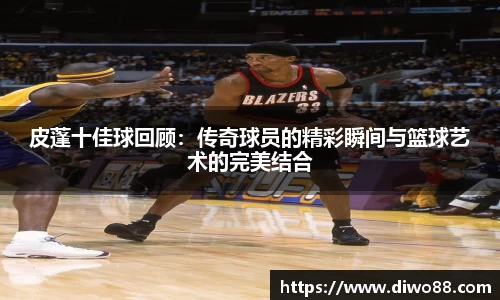 皮蓬十佳球回顾：传奇球员的精彩瞬间与篮球艺术的完美结合