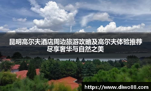 昆明高尔夫酒店周边旅游攻略及高尔夫体验推荐尽享奢华与自然之美