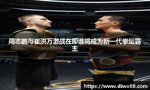 周志鹏与崔洪万激战在即谁将成为新一代拳坛霸主